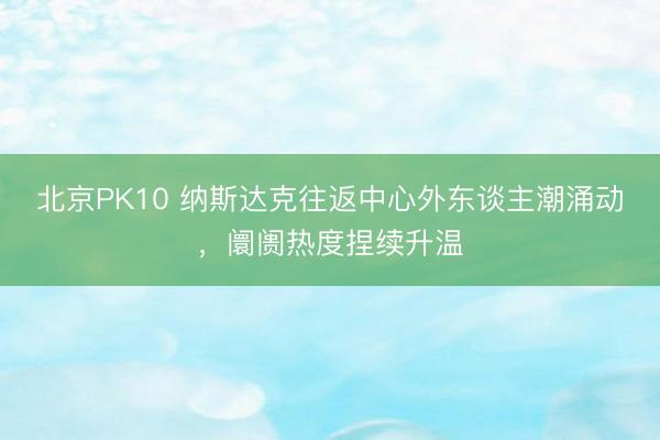 北京PK10 纳斯达克往返中心外东谈主潮涌动，阛阓热度捏续升温