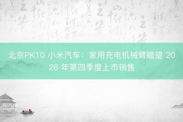北京PK10 小米汽车：家用充电机械臂瞻望 2026 年第四季度上市销售