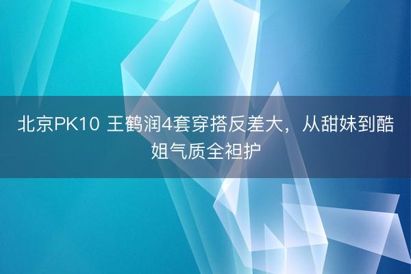 北京PK10 王鹤润4套穿搭反差大，从甜妹到酷姐气质全袒护