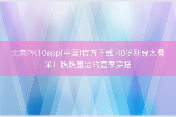 北京PK10app(中国)官方下载 40岁别穿太蠢笨！瞧瞧董洁的夏季穿搭