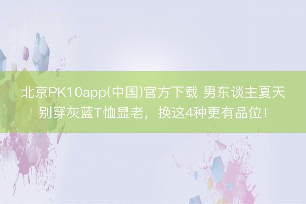 北京PK10app(中国)官方下载 男东谈主夏天别穿灰蓝T恤显老，换这4种更有品位！
