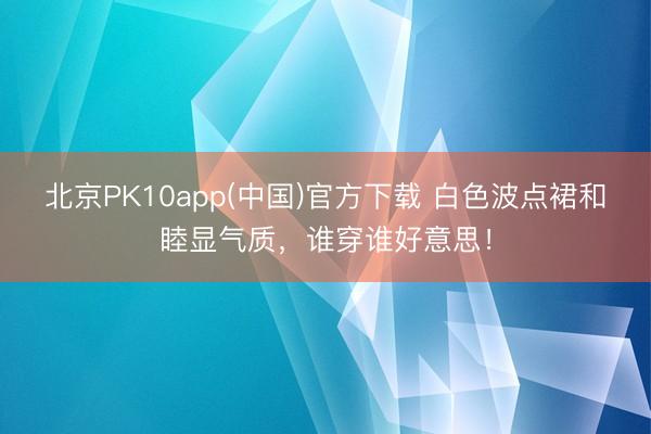 北京PK10app(中国)官方下载 白色波点裙和睦显气质，谁穿谁好意思！