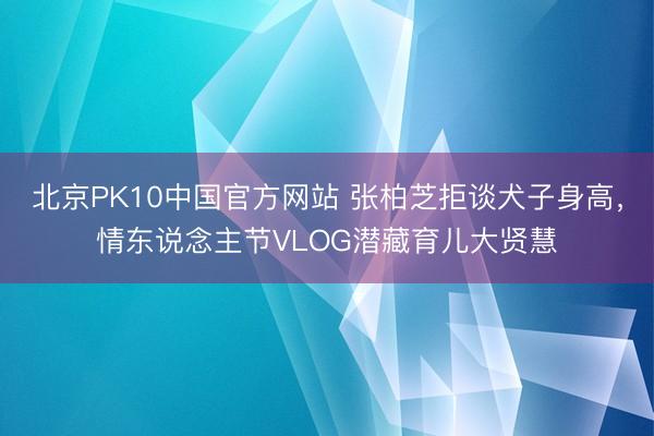 北京PK10中国官方网站 张柏芝拒谈犬子身高，情东说念主节VLOG潜藏育儿大贤慧