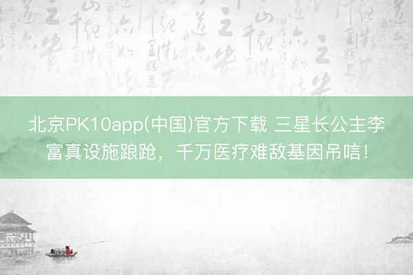 北京PK10app(中国)官方下载 三星长公主李富真设施踉跄，千万医疗难敌基因吊唁！
