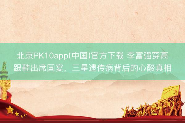 北京PK10app(中国)官方下载 李富强穿高跟鞋出席国宴，三星遗传病背后的心酸真相