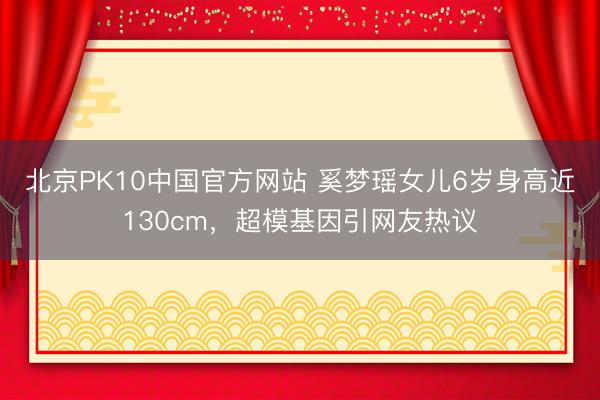 北京PK10中国官方网站 奚梦瑶女儿6岁身高近130cm，超模基因引网友热议