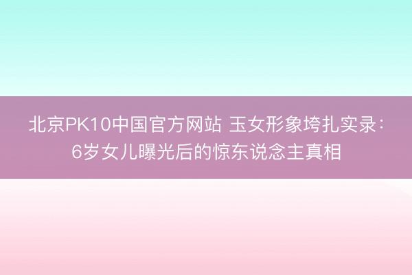 北京PK10中国官方网站 玉女形象垮扎实录：6岁女儿曝光后的惊东说念主真相