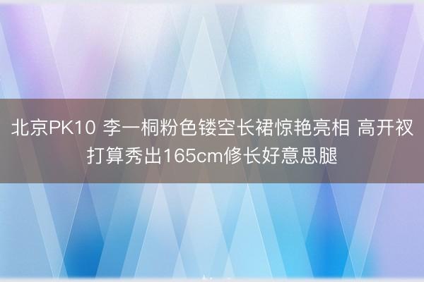 北京PK10 李一桐粉色镂空长裙惊艳亮相 高开衩打算秀出165cm修长好意思腿