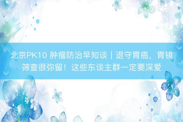 北京PK10 肿瘤防治早知谈｜退守胃癌，胃镜筛查很弥留！这些东谈主群一定要深爱
