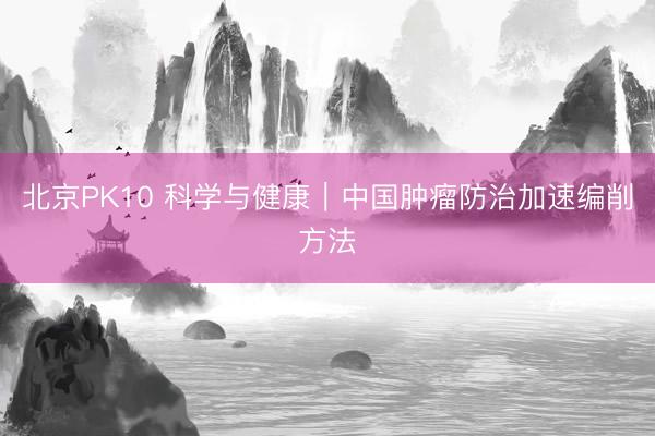 北京PK10 科学与健康｜中国肿瘤防治加速编削方法