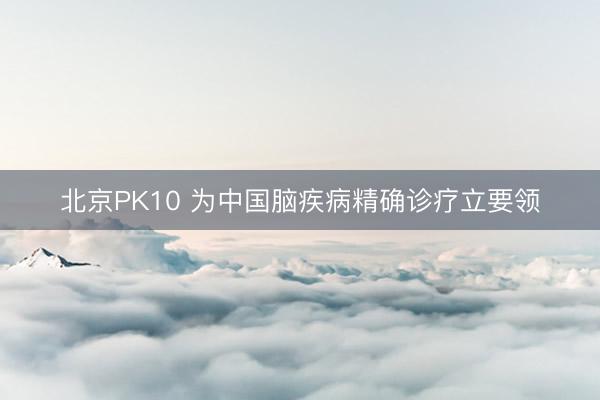 北京PK10 为中国脑疾病精确诊疗立要领