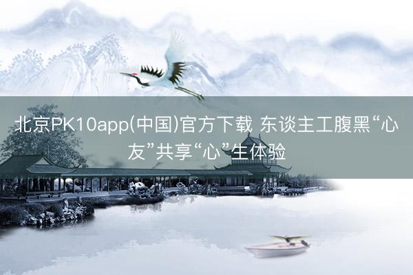 北京PK10app(中国)官方下载 东谈主工腹黑“心友”共享“心”生体验
