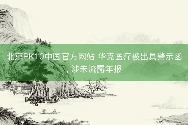 北京PK10中国官方网站 华克医疗被出具警示函， 涉未流露年报