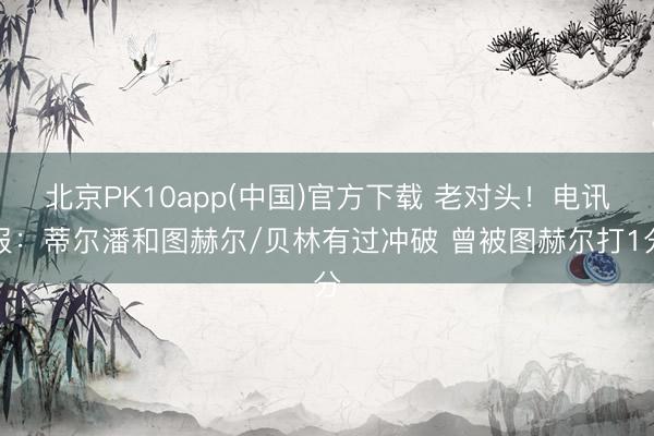 北京PK10app(中国)官方下载 老对头！电讯报：蒂尔潘和图赫尔/贝林有过冲破 曾被图赫尔打1分