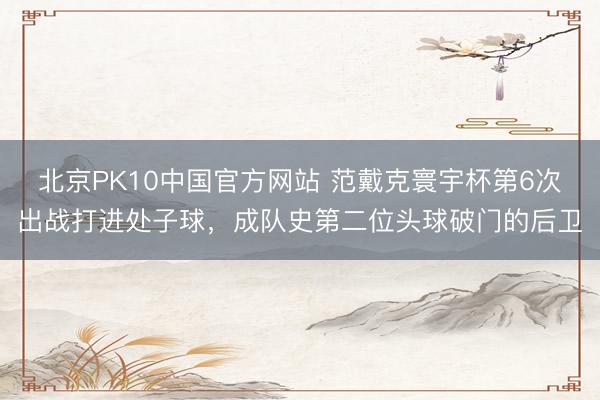 北京PK10中国官方网站 范戴克寰宇杯第6次出战打进处子球，成队史第二位头球破门的后卫