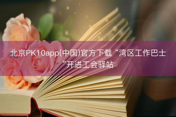 北京PK10app(中国)官方下载 “湾区工作巴士”开进工会驿站