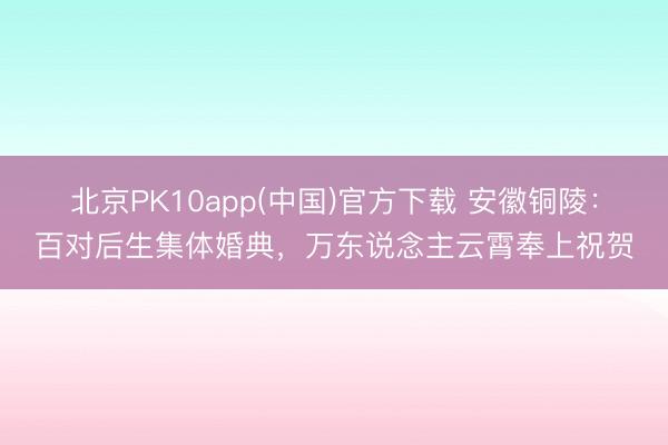 北京PK10app(中国)官方下载 安徽铜陵：百对后生集体婚典，万东说念主云霄奉上祝贺
