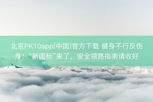 北京PK10app(中国)官方下载 健身不行反伤身!“新国标”来了,安全领路指南请收好