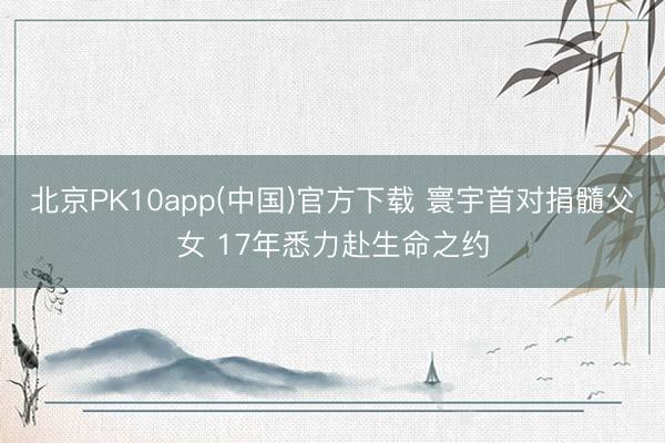 北京PK10app(中国)官方下载 寰宇首对捐髓父女 17年悉力赴生命之约