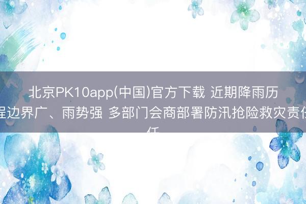 北京PK10app(中国)官方下载 近期降雨历程边界广、雨势强 多部门会商部署防汛抢险救灾责任