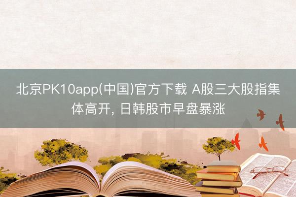 北京PK10app(中国)官方下载 A股三大股指集体高开， 日韩股市早盘暴涨