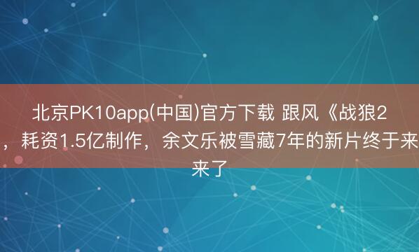 北京PK10app(中国)官方下载 跟风《战狼2》，耗资1.5亿制作，余文乐被雪藏7年的新片终于来了