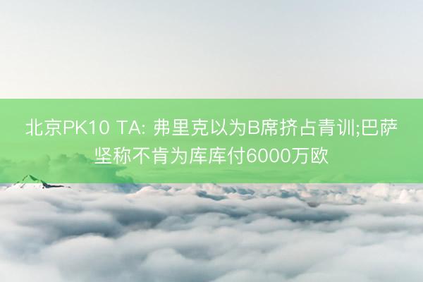 北京PK10 TA: 弗里克以为B席挤占青训;巴萨坚称不肯为库库付6000万欧