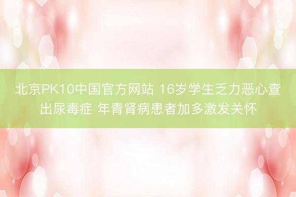 北京PK10中国官方网站 16岁学生乏力恶心查出尿毒症 年青肾病患者加多激发关怀