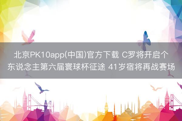 北京PK10app(中国)官方下载 C罗将开启个东说念主第六届寰球杯征途 41岁宿将再战赛场