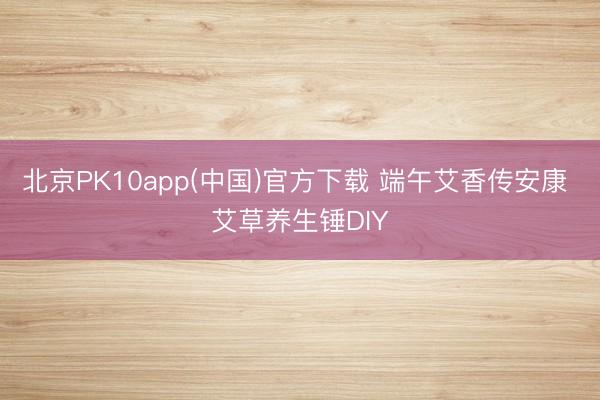 北京PK10app(中国)官方下载 端午艾香传安康 艾草养生锤DIY