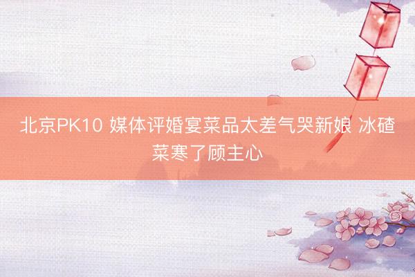 北京PK10 媒体评婚宴菜品太差气哭新娘 冰碴菜寒了顾主心
