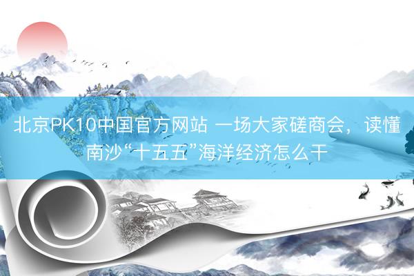 北京PK10中国官方网站 一场大家磋商会，读懂南沙“十五五”海洋经济怎么干