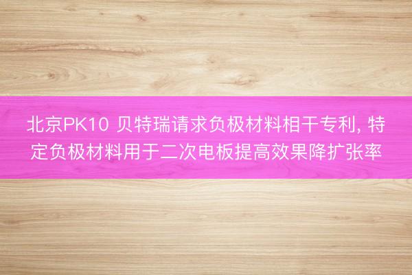 北京PK10 贝特瑞请求负极材料相干专利， 特定负极材料用于二次电板提高效果降扩张率
