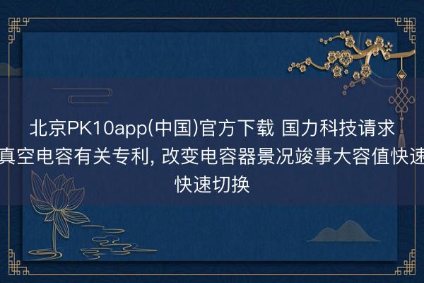 北京PK10app(中国)官方下载 国力科技请求可变真空电容有关专利， 改变电容器景况竣事大容值快速切换