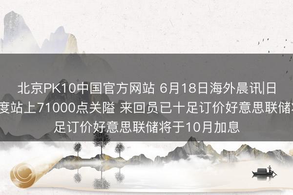 北京PK10中国官方网站 6月18日海外晨讯|日经225指数初度站上71000点关隘 来回员已十足订价好意思联储将于10月加息