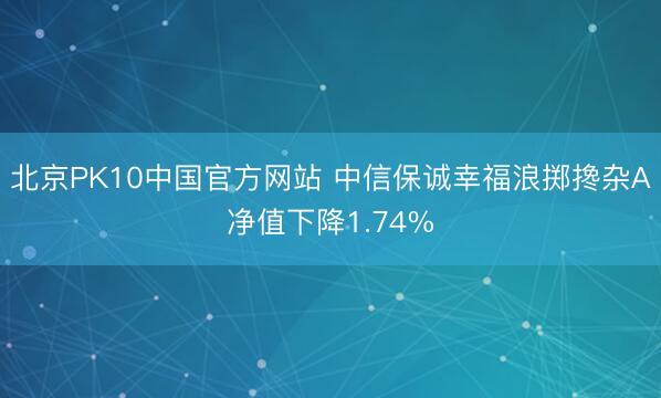 北京PK10中国官方网站 中信保诚幸福浪掷搀杂A净值下降1.74%