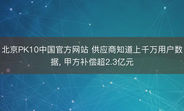 北京PK10中国官方网站 供应商知道上千万用户数据， 甲方补偿超2.3亿元