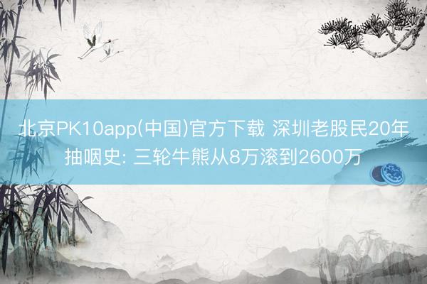 北京PK10app(中国)官方下载 深圳老股民20年抽咽史: 三轮牛熊从8万滚到2600万