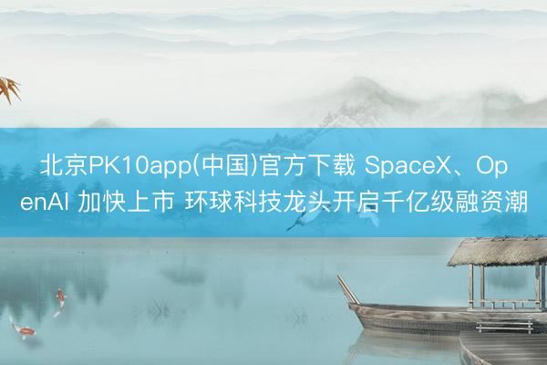 北京PK10app(中国)官方下载 SpaceX、OpenAI 加快上市 环球科技龙头开启千亿级融资潮