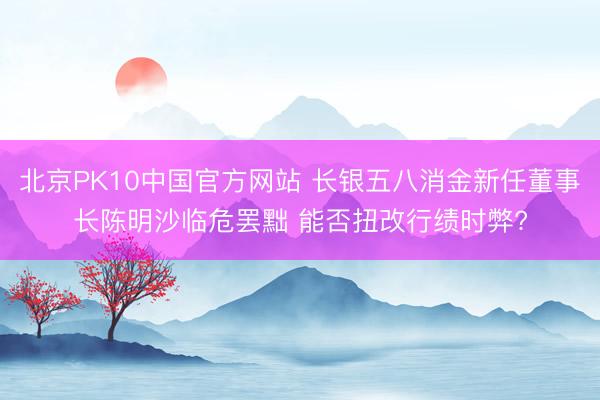 北京PK10中国官方网站 长银五八消金新任董事长陈明沙临危罢黜 能否扭改行绩时弊?