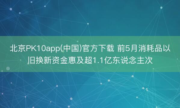 北京PK10app(中国)官方下载 前5月消耗品以旧换新资金惠及超1.1亿东说念主次