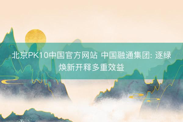 北京PK10中国官方网站 中国融通集团: 逐绿焕新开释多重效益
