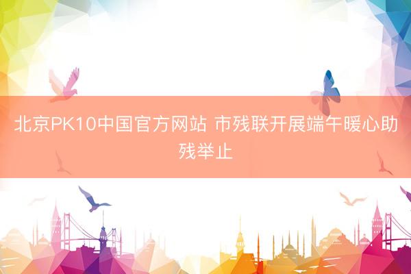 北京PK10中国官方网站 市残联开展端午暖心助残举止