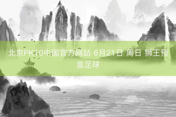 北京PK10中国官方网站 6月21日 周日 狮王预言足球