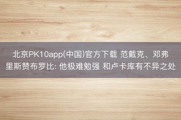 北京PK10app(中国)官方下载 范戴克、邓弗里斯赞布罗比: 他极难勉强 和卢卡库有不异之处